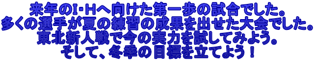 来年のＩ・Ｈへ向けた第一歩の試合でした。 多くの選手が夏の練習の成果を出せた大会でした。 東北新人戦で今の実力を試してみよう。 そして、冬季の目標を立てよう！ 
